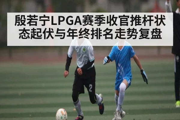 殷若宁LPGA赛季收官推杆状态起伏与年终排名走势复盘