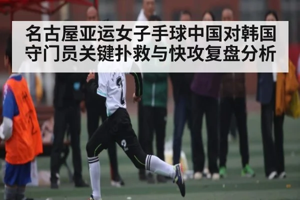 名古屋亚运女子手球中国对韩国守门员关键扑救与快攻复盘分析
